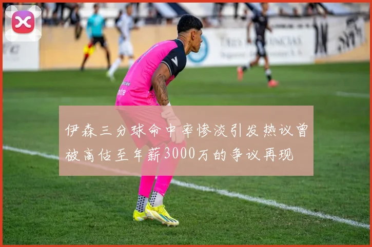 伊森三分球命中率惨淡引发热议曾被高估至年薪3000万的争议再现