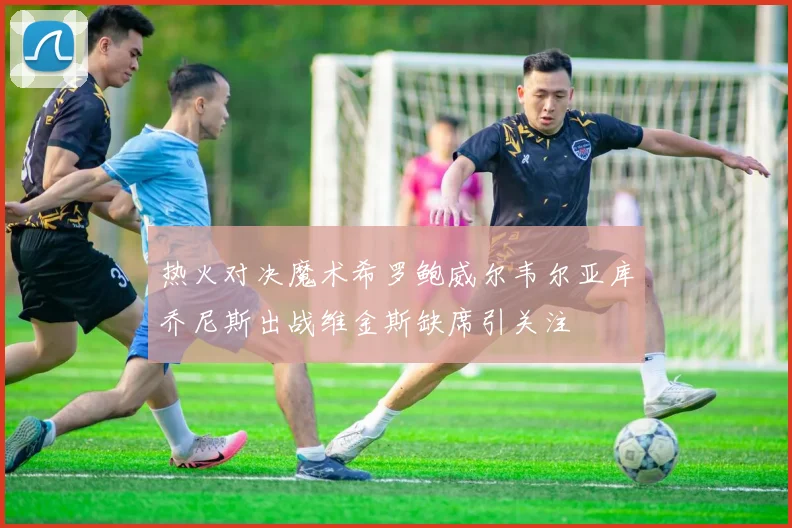 热火对决魔术希罗鲍威尔韦尔亚库乔尼斯出战维金斯缺席引关注