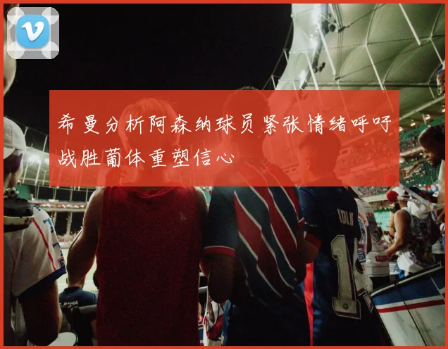 希曼分析阿森纳球员紧张情绪呼吁战胜葡体重塑信心
