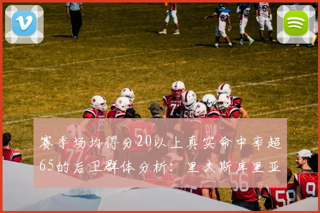 赛季场均得分20以上真实命中率超65的后卫群体分析：里夫斯库里亚历山大