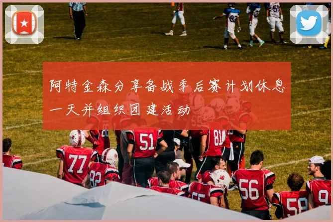 阿特金森分享备战季后赛计划休息一天并组织团建活动