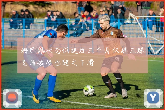 姆巴佩状态低迷近三个月仅进三球皇马战绩也随之下滑