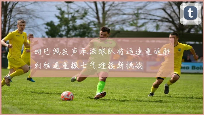 姆巴佩发声承诺球队将迅速重返胜利轨道重振士气迎接新挑战