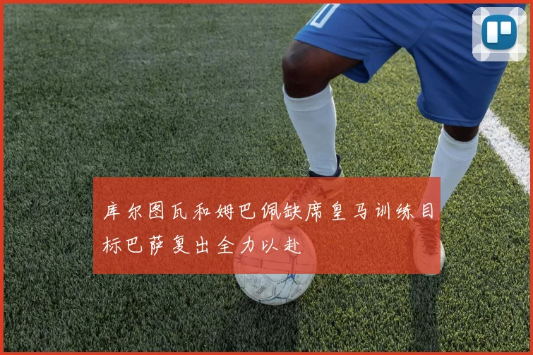 库尔图瓦和姆巴佩缺席皇马训练目标巴萨复出全力以赴