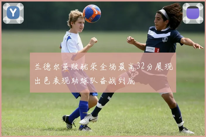 兰德尔虽败犹荣全场最高32分展现出色表现助球队奋战到底