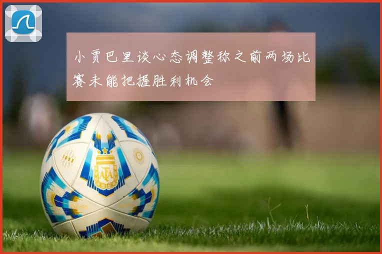 小贾巴里谈心态调整称之前两场比赛未能把握胜利机会