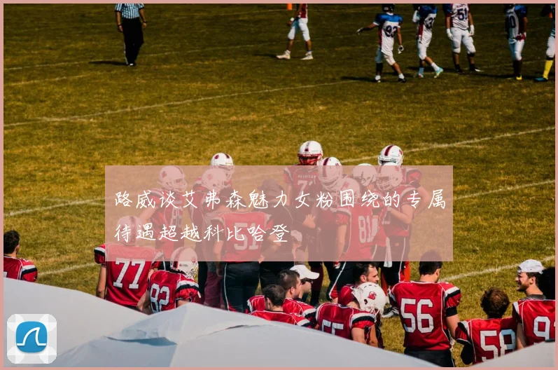 路威谈艾弗森魅力女粉围绕的专属待遇超越科比哈登