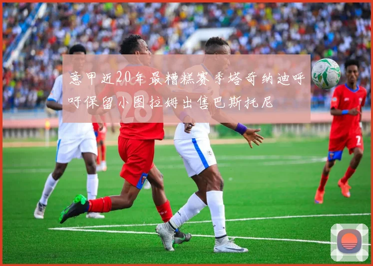 意甲近20年最糟糕赛季塔奇纳迪呼吁保留小图拉姆出售巴斯托尼