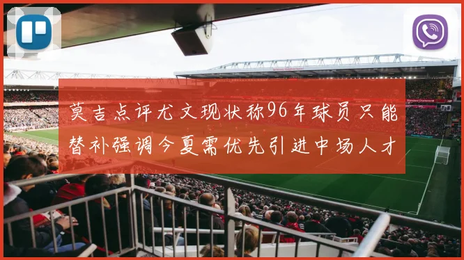 莫吉点评尤文现状称96年球员只能替补强调今夏需优先引进中场人才