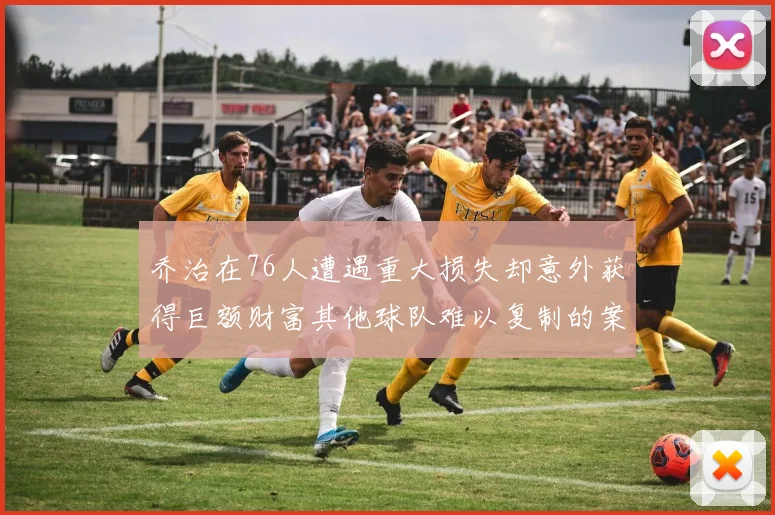 乔治在76人遭遇重大损失却意外获得巨额财富其他球队难以复制的案例